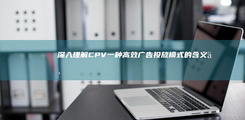 深入理解CPV：一种高效广告投放模式的含义与优势